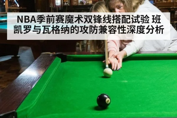 NBA季前赛魔术双锋线搭配试验 班凯罗与瓦格纳的攻防兼容性深度分析